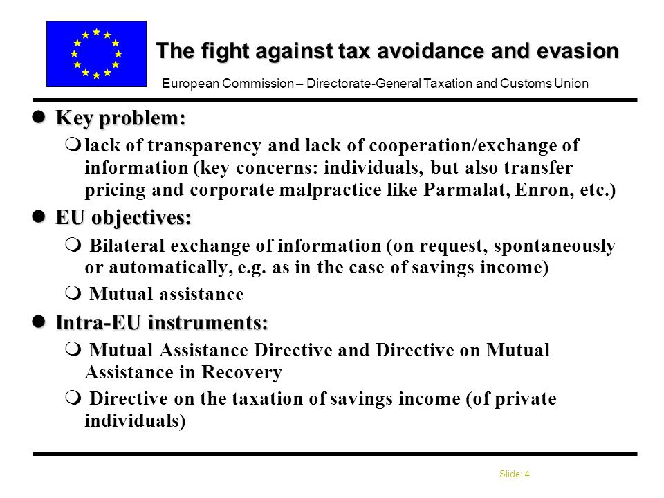 Slide: 4 European Commission – Directorate-General Taxation and Customs Union The fight against tax avoidance and evasion lKey problem: mlack of transparency and lack of cooperation/exchange of information (key concerns: individuals, but also transfer pricing and corporate malpractice like Parmalat, Enron, etc.) lEU objectives: m Bilateral exchange of information (on request, spontaneously or automatically, e.g.