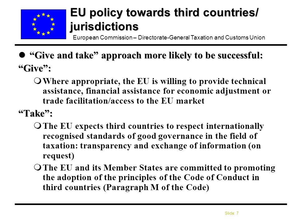 Slide: 7 European Commission – Directorate-General Taxation and Customs Union EU policy towards third countries/ jurisdictions l Give and take approach more likely to be successful: Give : mWhere appropriate, the EU is willing to provide technical assistance, financial assistance for economic adjustment or trade facilitation/access to the EU market Take : mThe EU expects third countries to respect internationally recognised standards of good governance in the field of taxation: transparency and exchange of information (on request) mThe EU and its Member States are committed to promoting the adoption of the principles of the Code of Conduct in third countries (Paragraph M of the Code)