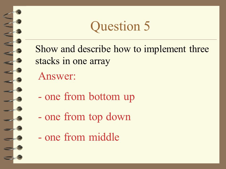 Question 5 Show and describe how to implement three stacks in one array Answer: - one from bottom up - one from top down - one from middle