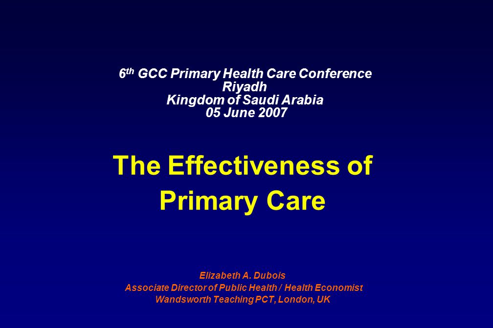 6 th GCC Primary Health Care Conference Riyadh Kingdom of Saudi Arabia 05 June 2007 The Effectiveness of Primary Care Elizabeth A.