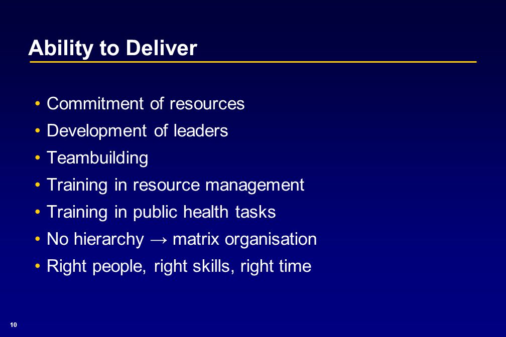 10 Ability to Deliver Commitment of resources Development of leaders Teambuilding Training in resource management Training in public health tasks No hierarchy → matrix organisation Right people, right skills, right time