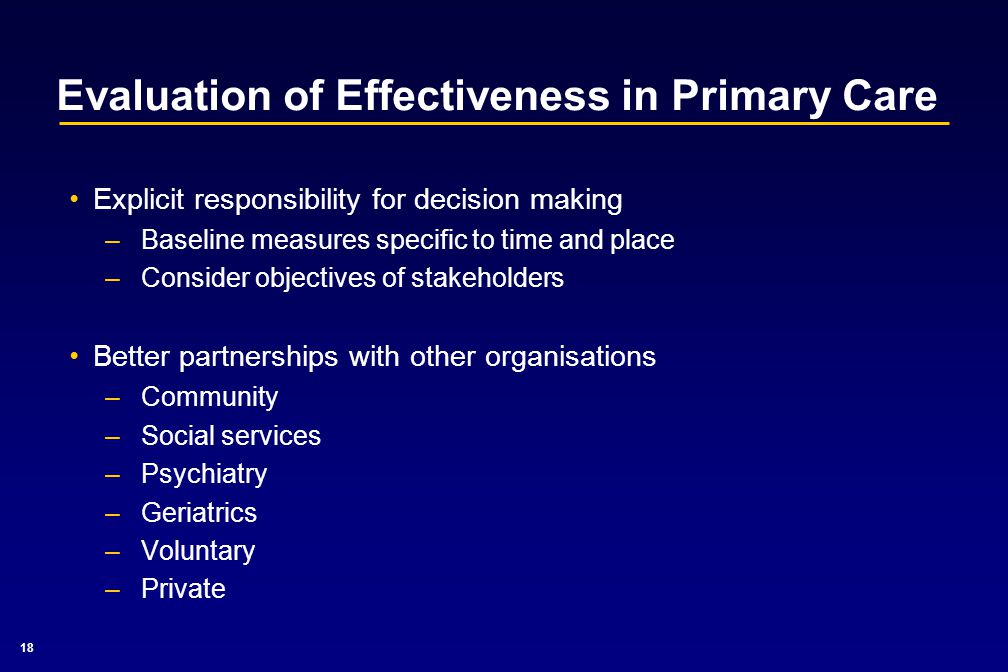 18 Evaluation of Effectiveness in Primary Care Explicit responsibility for decision making –Baseline measures specific to time and place –Consider objectives of stakeholders Better partnerships with other organisations –Community –Social services –Psychiatry –Geriatrics –Voluntary –Private