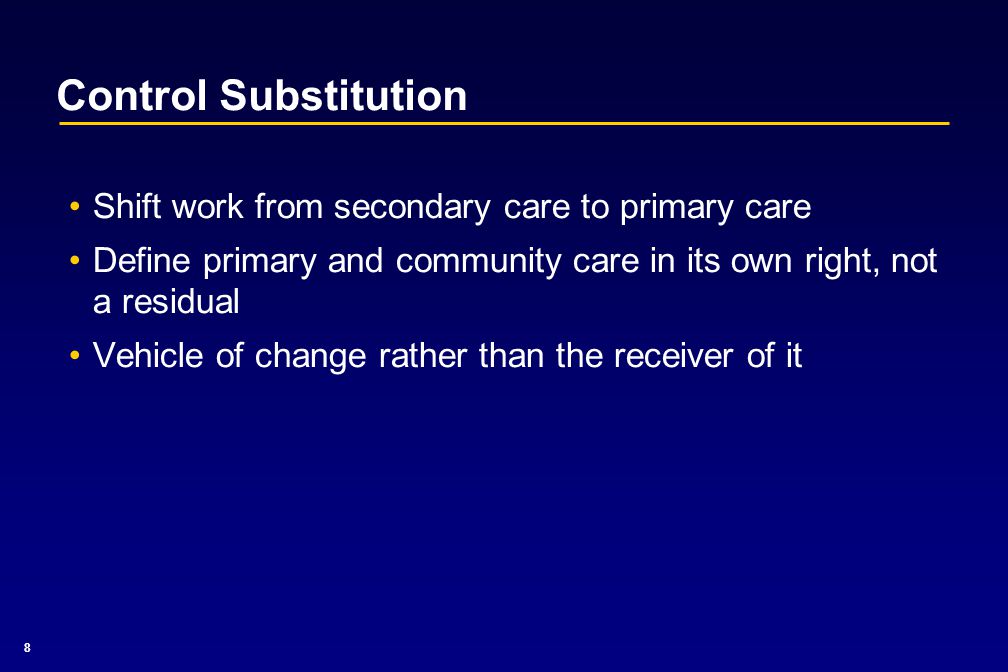 8 Control Substitution Shift work from secondary care to primary care Define primary and community care in its own right, not a residual Vehicle of change rather than the receiver of it