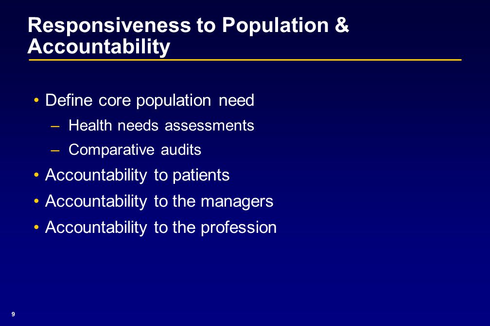 9 Responsiveness to Population & Accountability Define core population need –Health needs assessments –Comparative audits Accountability to patients Accountability to the managers Accountability to the profession