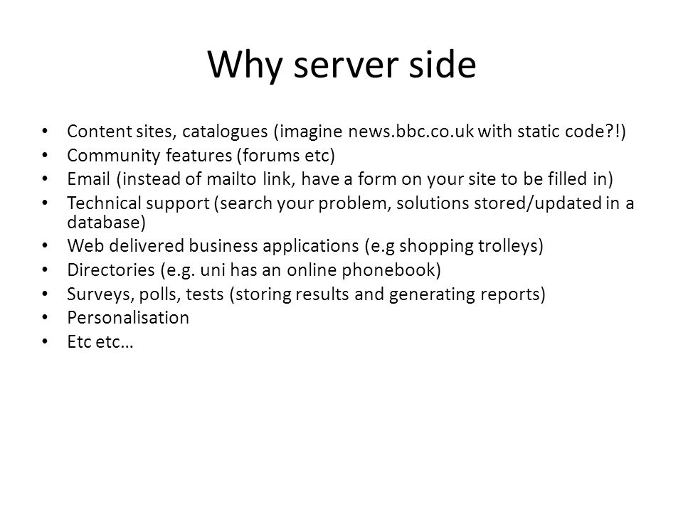 Why server side Content sites, catalogues (imagine news.bbc.co.uk with static code !) Community features (forums etc)  (instead of mailto link, have a form on your site to be filled in) Technical support (search your problem, solutions stored/updated in a database) Web delivered business applications (e.g shopping trolleys) Directories (e.g.