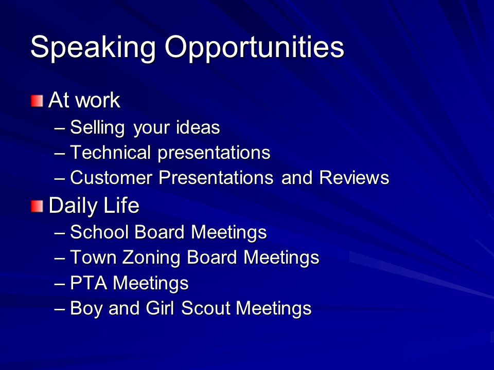 Speaking Opportunities At work –Selling your ideas –Technical presentations –Customer Presentations and Reviews Daily Life –School Board Meetings –Town Zoning Board Meetings –PTA Meetings –Boy and Girl Scout Meetings