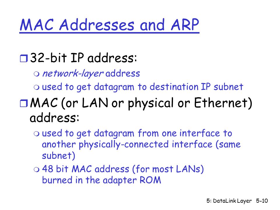 5: DataLink Layer5-10 MAC Addresses and ARP r 32-bit IP address: m network-layer address m used to get datagram to destination IP subnet r MAC (or LAN or physical or Ethernet) address: m used to get datagram from one interface to another physically-connected interface (same subnet) m 48 bit MAC address (for most LANs) burned in the adapter ROM
