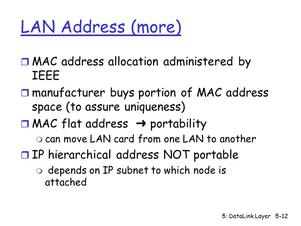 5: DataLink Layer5-12 LAN Address (more) r MAC address allocation administered by IEEE r manufacturer buys portion of MAC address space (to assure uniqueness)  MAC flat address ➜ portability m can move LAN card from one LAN to another r IP hierarchical address NOT portable m depends on IP subnet to which node is attached