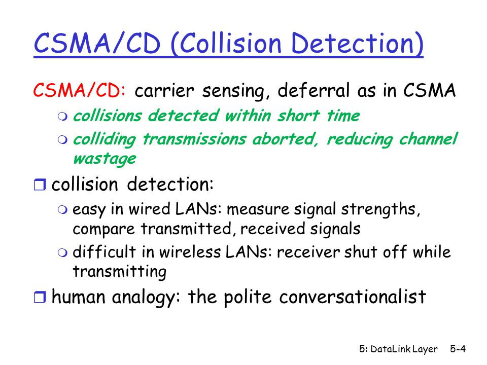 5: DataLink Layer5-4 CSMA/CD (Collision Detection) CSMA/CD: carrier sensing, deferral as in CSMA m collisions detected within short time m colliding transmissions aborted, reducing channel wastage r collision detection: m easy in wired LANs: measure signal strengths, compare transmitted, received signals m difficult in wireless LANs: receiver shut off while transmitting r human analogy: the polite conversationalist