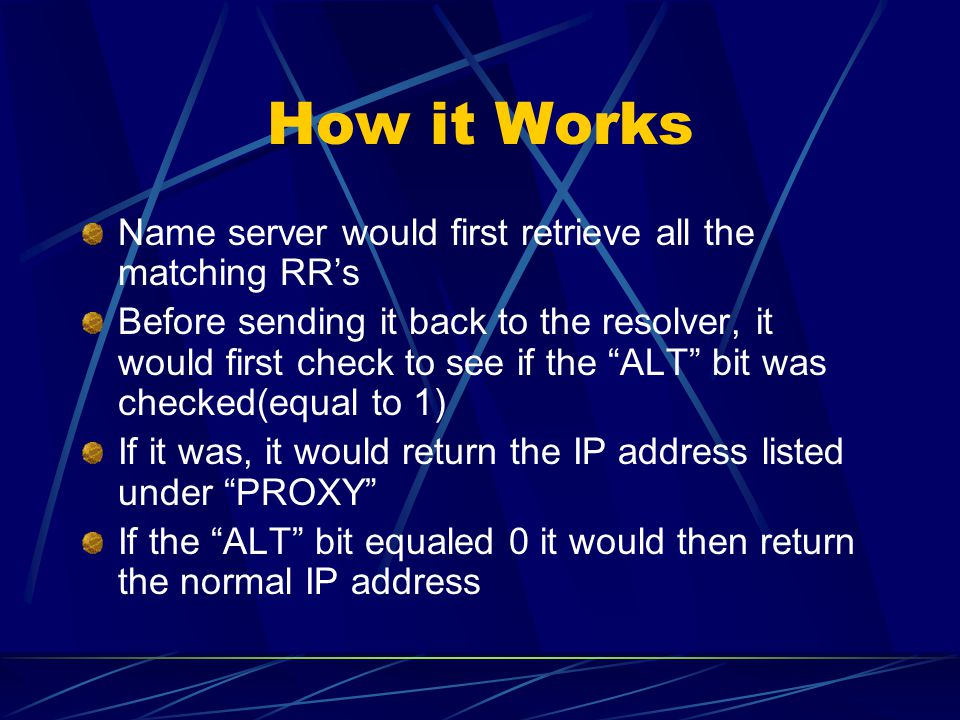 How it Works Name server would first retrieve all the matching RR’s Before sending it back to the resolver, it would first check to see if the ALT bit was checked(equal to 1) If it was, it would return the IP address listed under PROXY If the ALT bit equaled 0 it would then return the normal IP address
