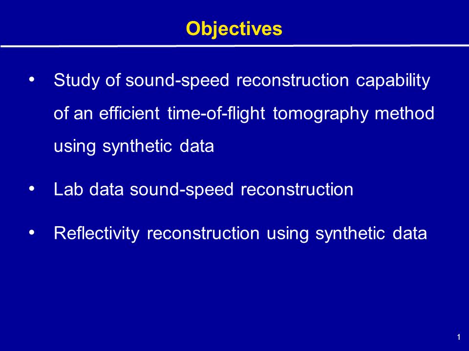 1 Objectives Study of sound-speed reconstruction capability of an efficient time-of-flight tomography method using synthetic data Lab data sound-speed reconstruction Reflectivity reconstruction using synthetic data