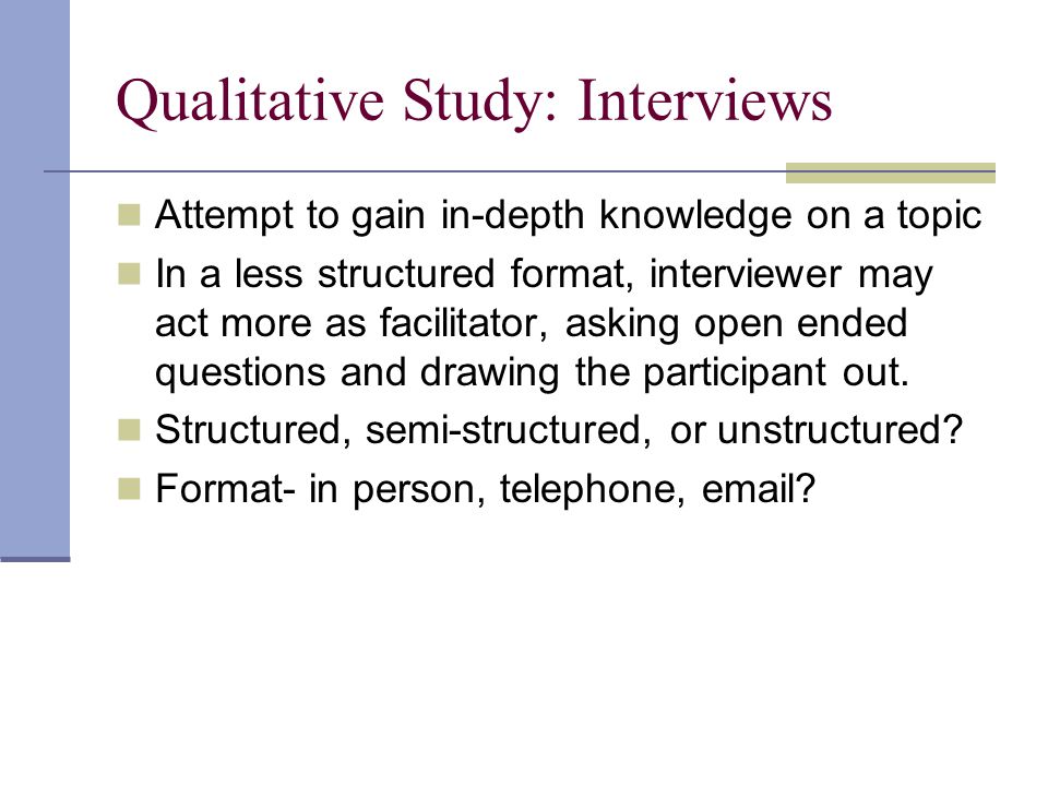 Qualitative Study: Interviews Attempt to gain in-depth knowledge on a topic In a less structured format, interviewer may act more as facilitator, asking open ended questions and drawing the participant out.