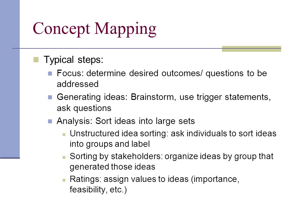 Concept Mapping Typical steps: Focus: determine desired outcomes/ questions to be addressed Generating ideas: Brainstorm, use trigger statements, ask questions Analysis: Sort ideas into large sets Unstructured idea sorting: ask individuals to sort ideas into groups and label Sorting by stakeholders: organize ideas by group that generated those ideas Ratings: assign values to ideas (importance, feasibility, etc.)