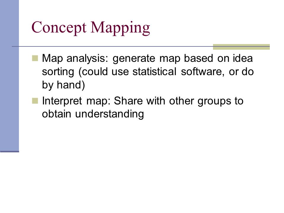 Concept Mapping Map analysis: generate map based on idea sorting (could use statistical software, or do by hand) Interpret map: Share with other groups to obtain understanding
