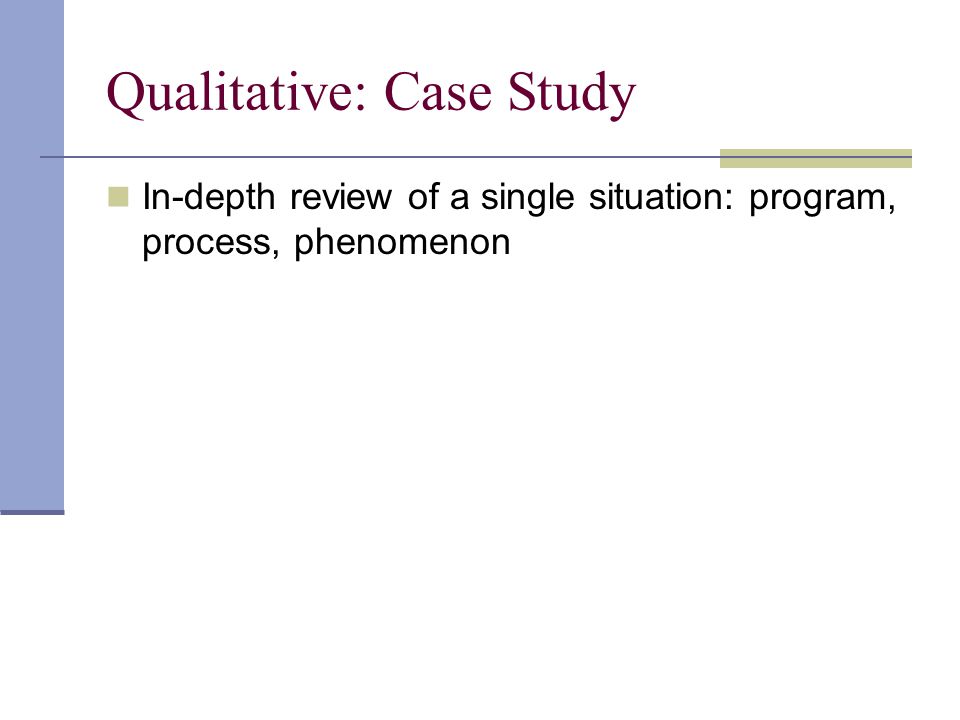 Qualitative: Case Study In-depth review of a single situation: program, process, phenomenon