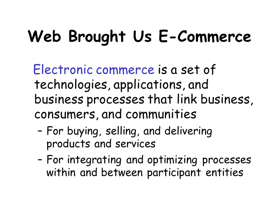 Web Brought Us E-Commerce Electronic commerce is a set of technologies, applications, and business processes that link business, consumers, and communities –For buying, selling, and delivering products and services –For integrating and optimizing processes within and between participant entities