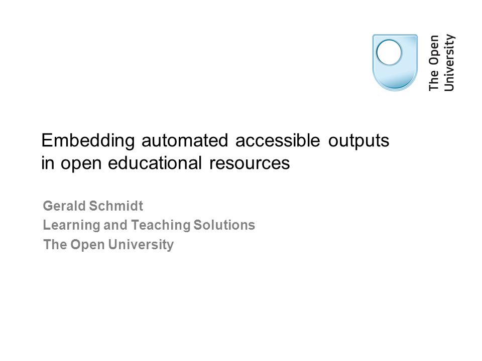 Gerald Schmidt Learning and Teaching Solutions The Open University Embedding automated accessible outputs in open educational resources