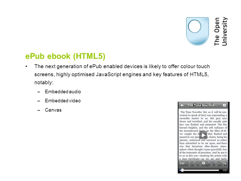 ePub ebook (HTML5) The next generation of ePub enabled devices is likely to offer colour touch screens, highly optimised JavaScript engines and key features of HTML5, notably: –Embedded audio –Embedded video –Canvas