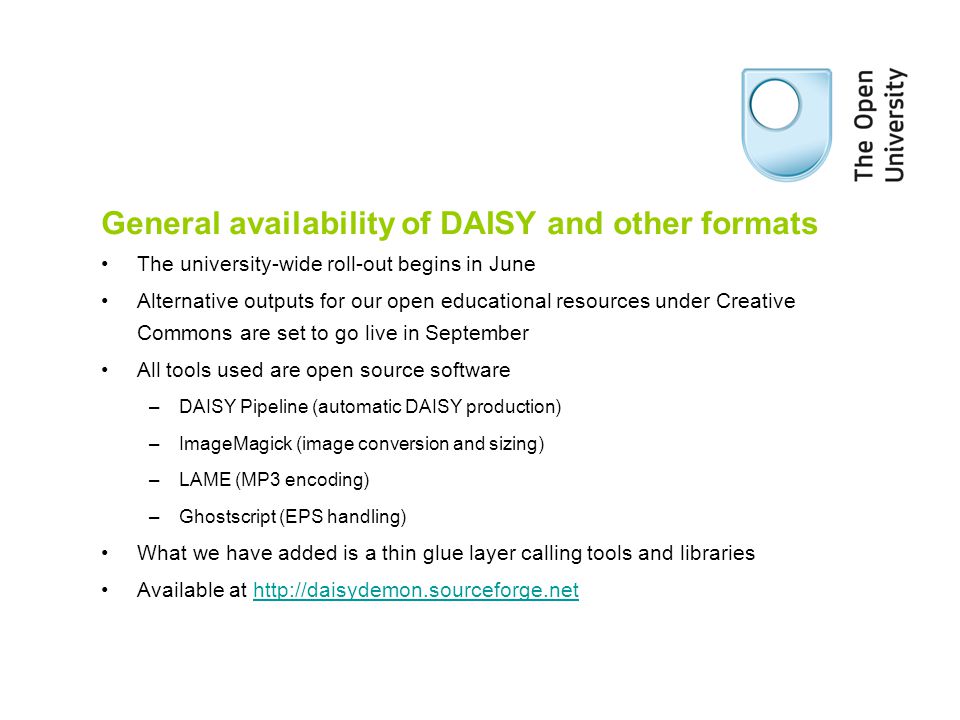 General availability of DAISY and other formats The university-wide roll-out begins in June Alternative outputs for our open educational resources under Creative Commons are set to go live in September All tools used are open source software –DAISY Pipeline (automatic DAISY production) –ImageMagick (image conversion and sizing) –LAME (MP3 encoding) –Ghostscript (EPS handling) What we have added is a thin glue layer calling tools and libraries Available at