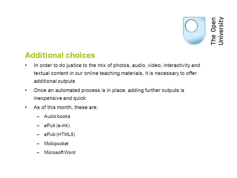 Additional choices In order to do justice to the mix of photos, audio, video, interactivity and textual content in our online teaching materials, it is necessary to offer additional outputs Once an automated process is in place, adding further outputs is inexpensive and quick As of this month, these are: –Audio books –ePub (e-ink) –ePub (HTML5) –Mobipocket –Microsoft Word