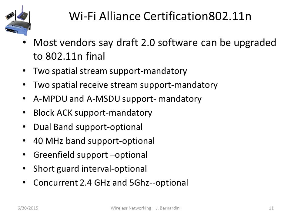 Wi-Fi Alliance Certification802.11n Most vendors say draft 2.0 software can be upgraded to n final Two spatial stream support-mandatory Two spatial receive stream support-mandatory A-MPDU and A-MSDU support- mandatory Block ACK support-mandatory Dual Band support-optional 40 MHz band support-optional Greenfield support –optional Short guard interval-optional Concurrent 2.4 GHz and 5Ghz--optional 6/30/2015Wireless Networking J.