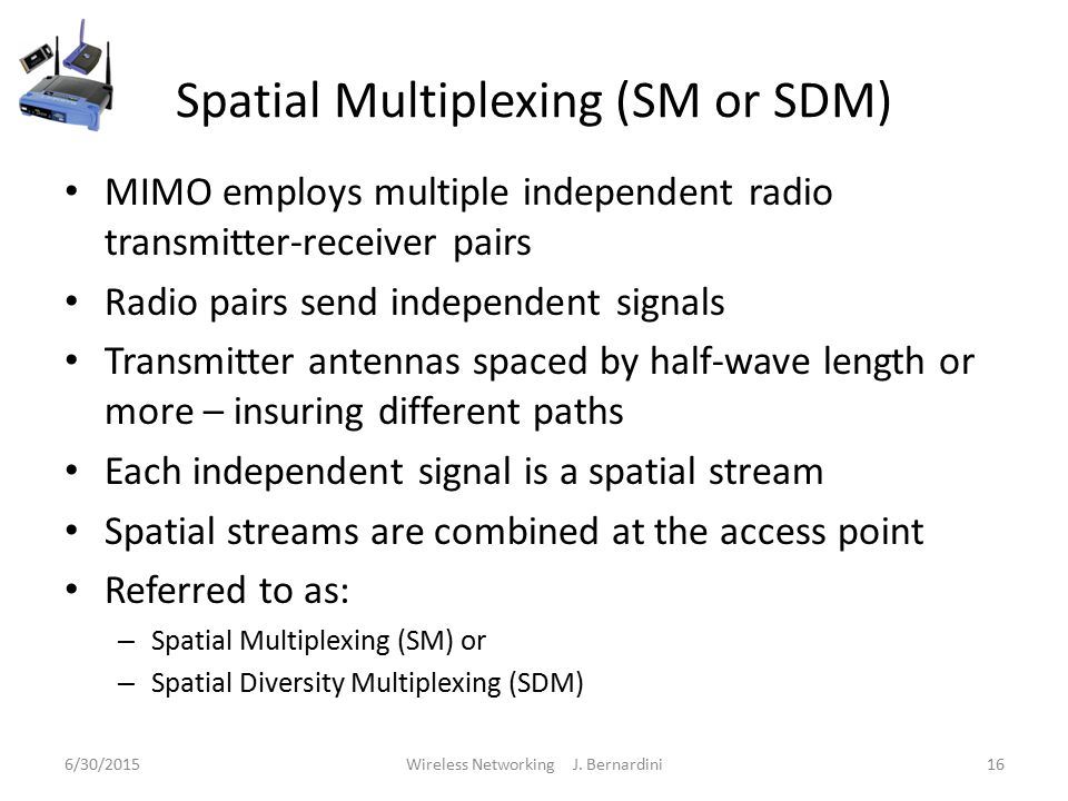 Spatial Multiplexing (SM or SDM) MIMO employs multiple independent radio transmitter-receiver pairs Radio pairs send independent signals Transmitter antennas spaced by half-wave length or more – insuring different paths Each independent signal is a spatial stream Spatial streams are combined at the access point Referred to as: – Spatial Multiplexing (SM) or – Spatial Diversity Multiplexing (SDM) 6/30/2015Wireless Networking J.