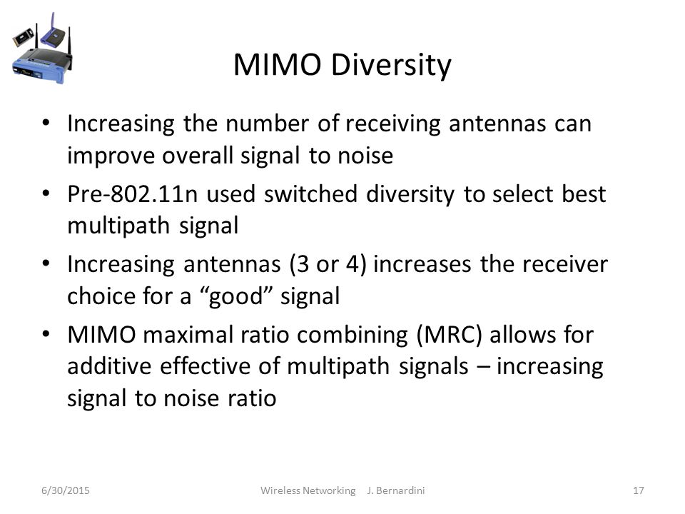 MIMO Diversity Increasing the number of receiving antennas can improve overall signal to noise Pre n used switched diversity to select best multipath signal Increasing antennas (3 or 4) increases the receiver choice for a good signal MIMO maximal ratio combining (MRC) allows for additive effective of multipath signals – increasing signal to noise ratio 6/30/2015Wireless Networking J.