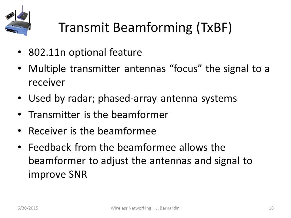 Transmit Beamforming (TxBF) n optional feature Multiple transmitter antennas focus the signal to a receiver Used by radar; phased-array antenna systems Transmitter is the beamformer Receiver is the beamformee Feedback from the beamformee allows the beamformer to adjust the antennas and signal to improve SNR 6/30/2015Wireless Networking J.