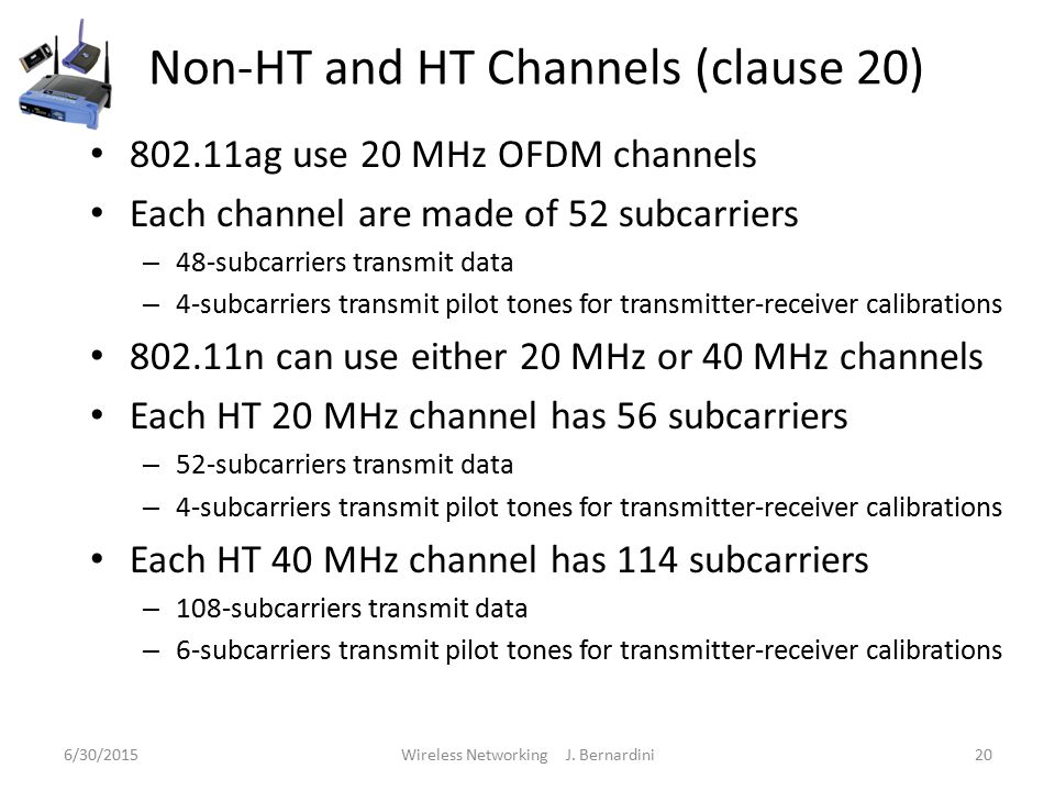 Non-HT and HT Channels (clause 20) ag use 20 MHz OFDM channels Each channel are made of 52 subcarriers – 48-subcarriers transmit data – 4-subcarriers transmit pilot tones for transmitter-receiver calibrations n can use either 20 MHz or 40 MHz channels Each HT 20 MHz channel has 56 subcarriers – 52-subcarriers transmit data – 4-subcarriers transmit pilot tones for transmitter-receiver calibrations Each HT 40 MHz channel has 114 subcarriers – 108-subcarriers transmit data – 6-subcarriers transmit pilot tones for transmitter-receiver calibrations 6/30/2015Wireless Networking J.