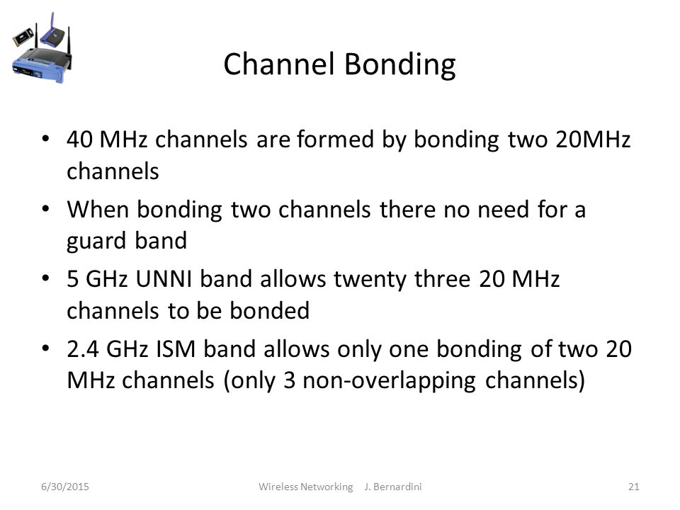 Channel Bonding 40 MHz channels are formed by bonding two 20MHz channels When bonding two channels there no need for a guard band 5 GHz UNNI band allows twenty three 20 MHz channels to be bonded 2.4 GHz ISM band allows only one bonding of two 20 MHz channels (only 3 non-overlapping channels) 6/30/2015Wireless Networking J.