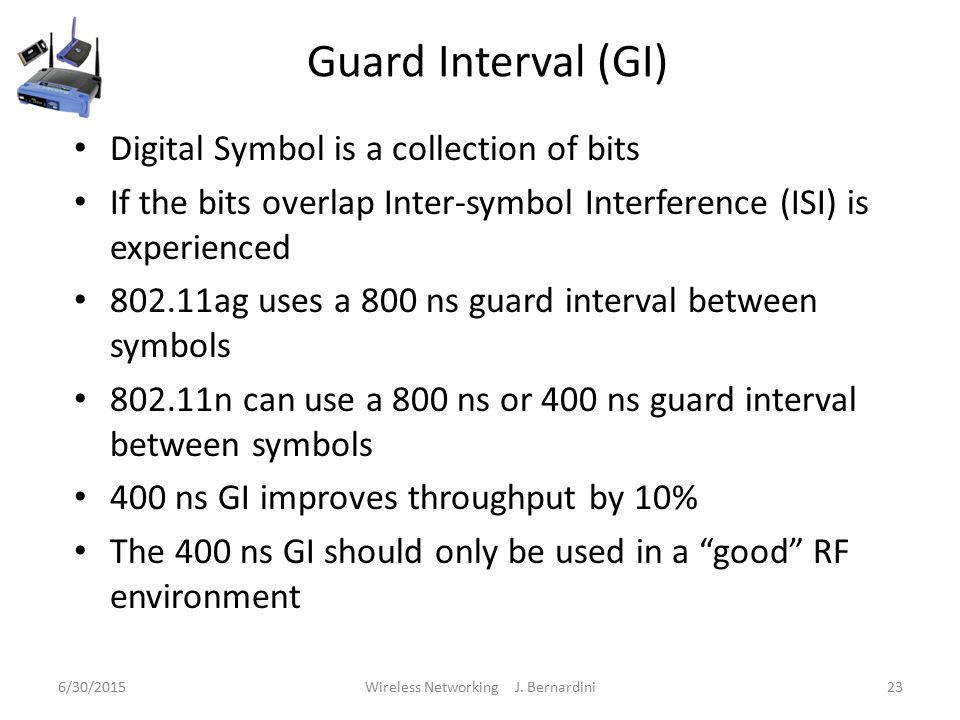 Guard Interval (GI) Digital Symbol is a collection of bits If the bits overlap Inter-symbol Interference (ISI) is experienced ag uses a 800 ns guard interval between symbols n can use a 800 ns or 400 ns guard interval between symbols 400 ns GI improves throughput by 10% The 400 ns GI should only be used in a good RF environment 6/30/2015Wireless Networking J.