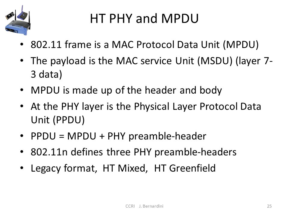 HT PHY and MPDU frame is a MAC Protocol Data Unit (MPDU) The payload is the MAC service Unit (MSDU) (layer 7- 3 data) MPDU is made up of the header and body At the PHY layer is the Physical Layer Protocol Data Unit (PPDU) PPDU = MPDU + PHY preamble-header n defines three PHY preamble-headers Legacy format, HT Mixed, HT Greenfield CCRI J.