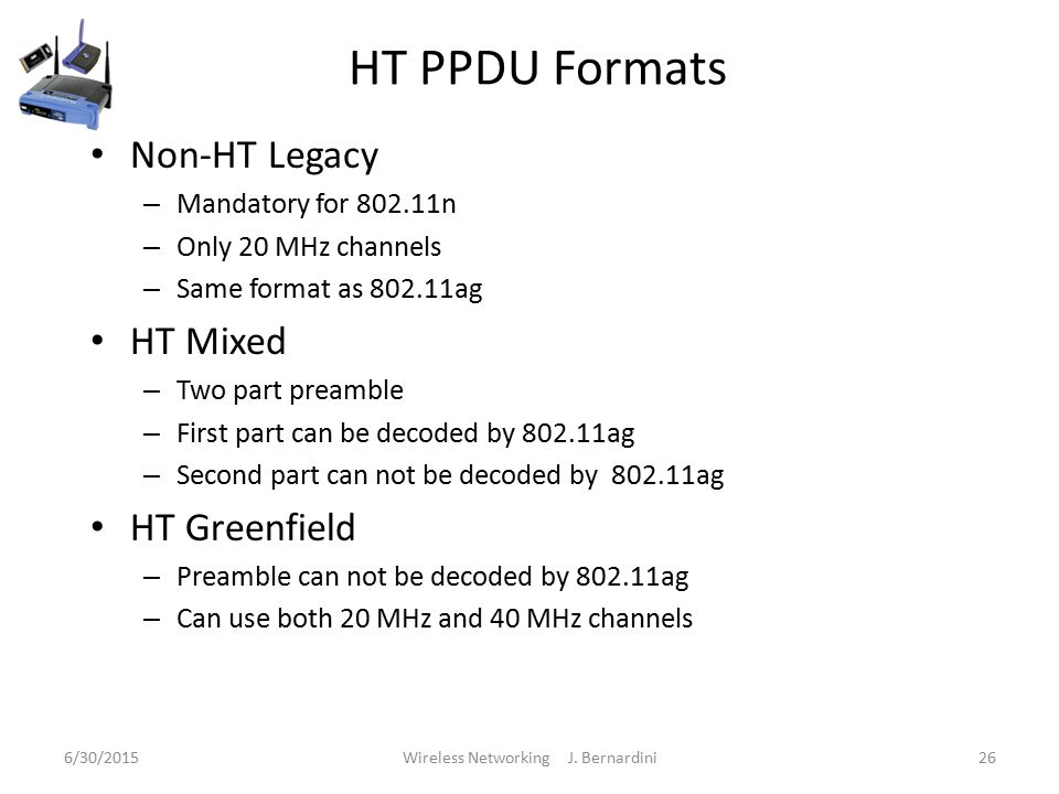 HT PPDU Formats Non-HT Legacy – Mandatory for n – Only 20 MHz channels – Same format as ag HT Mixed – Two part preamble – First part can be decoded by ag – Second part can not be decoded by ag HT Greenfield – Preamble can not be decoded by ag – Can use both 20 MHz and 40 MHz channels 6/30/2015Wireless Networking J.