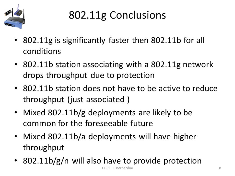 802.11g Conclusions g is significantly faster then b for all conditions b station associating with a g network drops throughput due to protection b station does not have to be active to reduce throughput (just associated ) Mixed b/g deployments are likely to be common for the foreseeable future Mixed b/a deployments will have higher throughput b/g/n will also have to provide protection CCRI J.