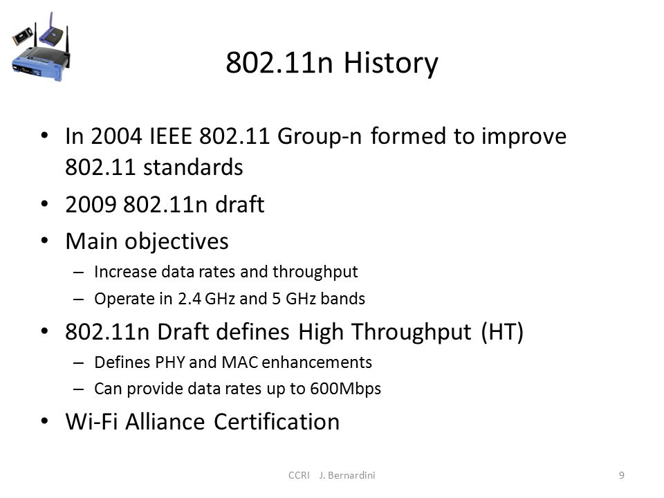 802.11n History In 2004 IEEE Group-n formed to improve standards n draft Main objectives – Increase data rates and throughput – Operate in 2.4 GHz and 5 GHz bands n Draft defines High Throughput (HT) – Defines PHY and MAC enhancements – Can provide data rates up to 600Mbps Wi-Fi Alliance Certification CCRI J.