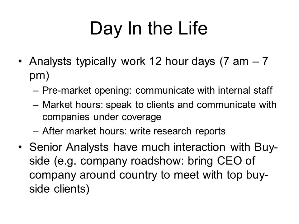 Day In the Life Analysts typically work 12 hour days (7 am – 7 pm) –Pre-market opening: communicate with internal staff –Market hours: speak to clients and communicate with companies under coverage –After market hours: write research reports Senior Analysts have much interaction with Buy- side (e.g.