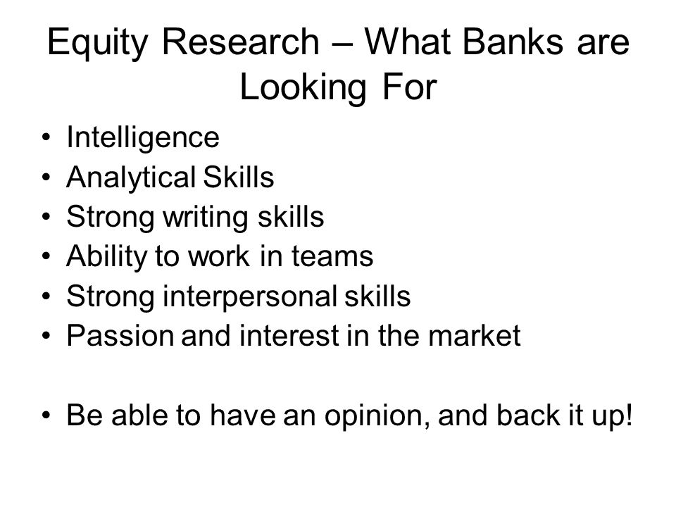 Equity Research – What Banks are Looking For Intelligence Analytical Skills Strong writing skills Ability to work in teams Strong interpersonal skills Passion and interest in the market Be able to have an opinion, and back it up!