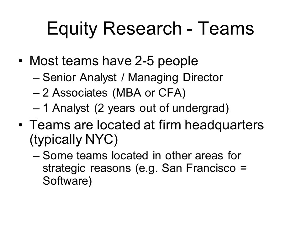 Equity Research - Teams Most teams have 2-5 people –Senior Analyst / Managing Director –2 Associates (MBA or CFA) –1 Analyst (2 years out of undergrad) Teams are located at firm headquarters (typically NYC) –Some teams located in other areas for strategic reasons (e.g.