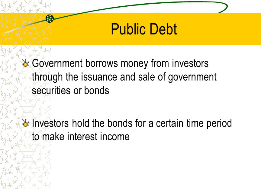 Public Debt Government borrows money from investors through the issuance and sale of government securities or bonds Investors hold the bonds for a certain time period to make interest income