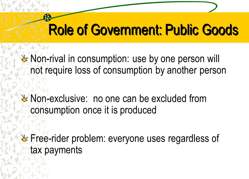 Role of Government: Public Goods Non-rival in consumption: use by one person will not require loss of consumption by another person Non-exclusive: no one can be excluded from consumption once it is produced Free-rider problem: everyone uses regardless of tax payments