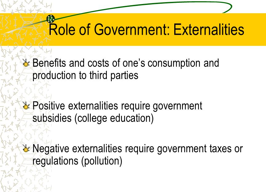 Role of Government: Externalities Benefits and costs of one’s consumption and production to third parties Positive externalities require government subsidies (college education) Negative externalities require government taxes or regulations (pollution)