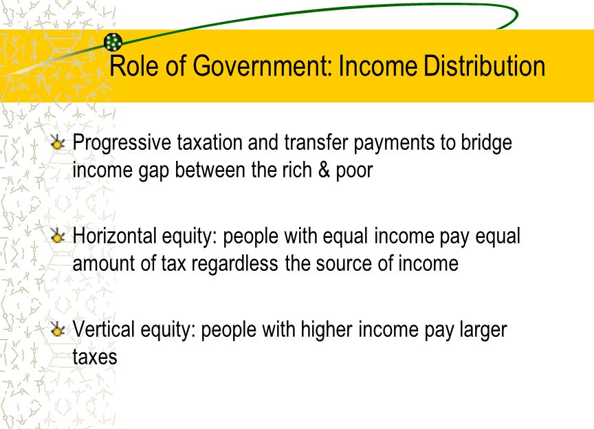 Role of Government: Income Distribution Progressive taxation and transfer payments to bridge income gap between the rich & poor Horizontal equity: people with equal income pay equal amount of tax regardless the source of income Vertical equity: people with higher income pay larger taxes
