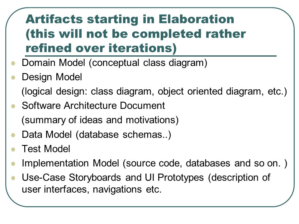 Artifacts starting in Elaboration (this will not be completed rather refined over iterations) Domain Model (conceptual class diagram) Design Model (logical design: class diagram, object oriented diagram, etc.) Software Architecture Document (summary of ideas and motivations) Data Model (database schemas..) Test Model Implementation Model (source code, databases and so on.