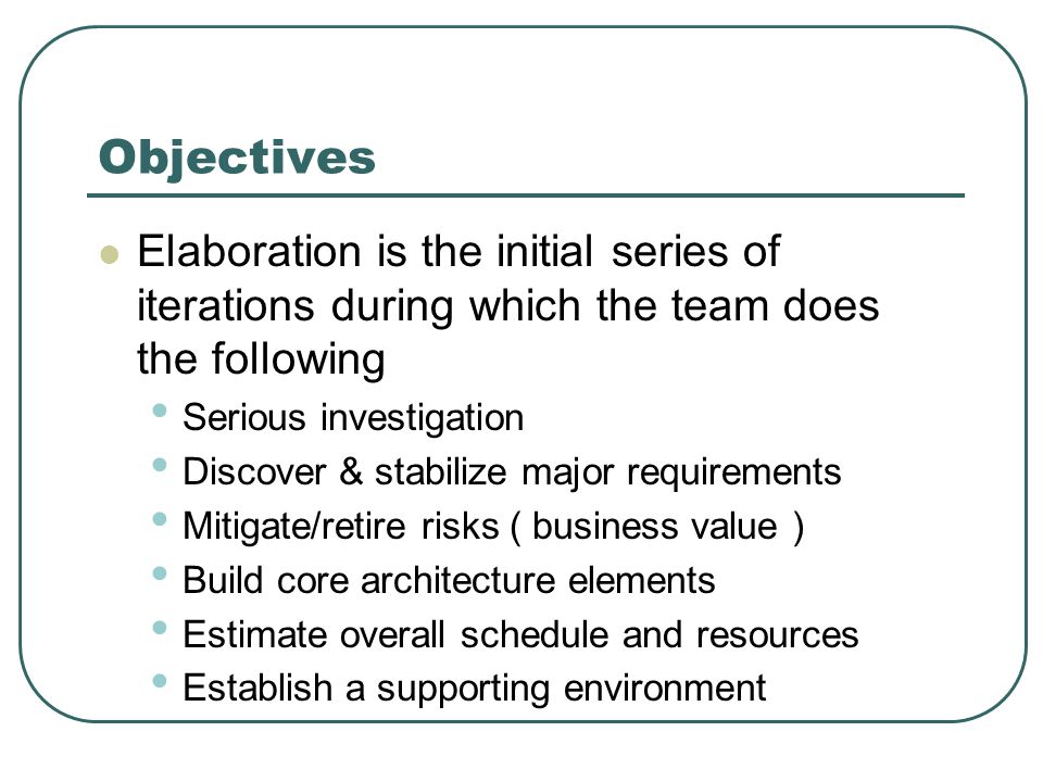 Objectives Elaboration is the initial series of iterations during which the team does the following Serious investigation Discover & stabilize major requirements Mitigate/retire risks ( business value ) Build core architecture elements Estimate overall schedule and resources Establish a supporting environment