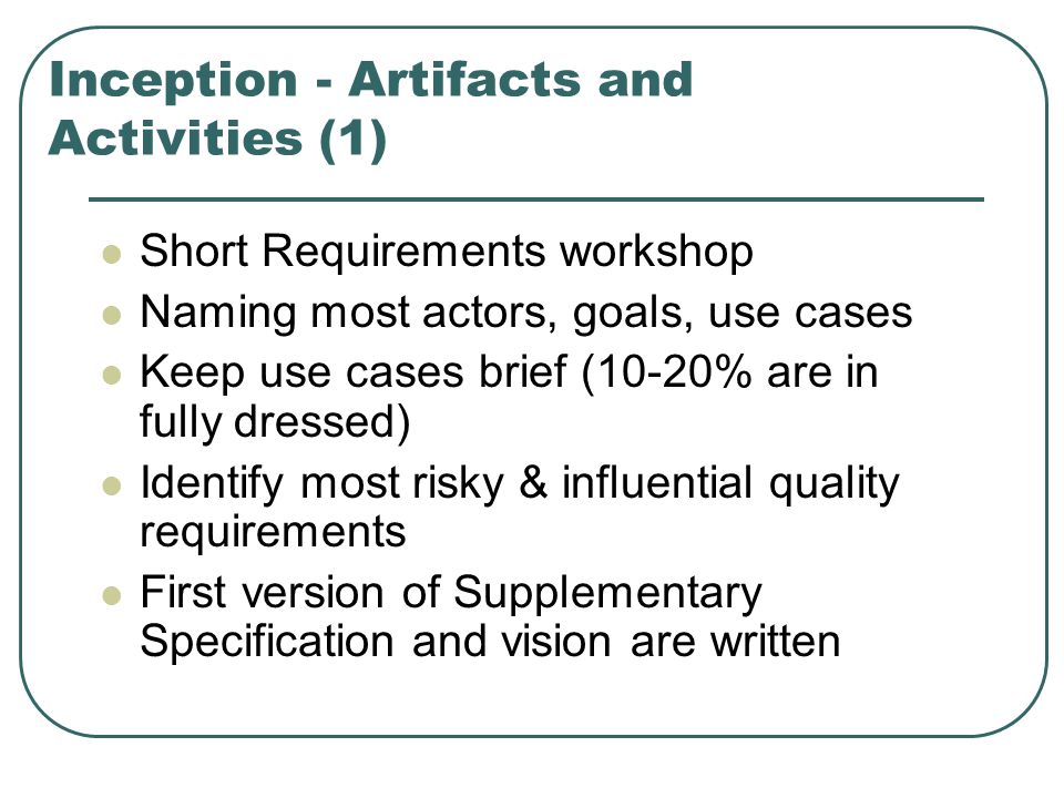 Inception - Artifacts and Activities (1) Short Requirements workshop Naming most actors, goals, use cases Keep use cases brief (10-20% are in fully dressed) Identify most risky & influential quality requirements First version of Supplementary Specification and vision are written