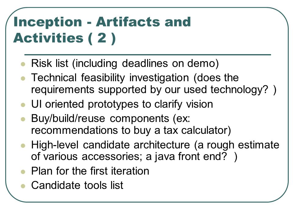 Inception - Artifacts and Activities ( 2 ) Risk list (including deadlines on demo) Technical feasibility investigation (does the requirements supported by our used technology.