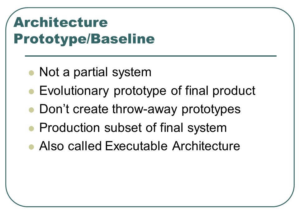 Architecture Prototype/Baseline Not a partial system Evolutionary prototype of final product Don’t create throw-away prototypes Production subset of final system Also called Executable Architecture
