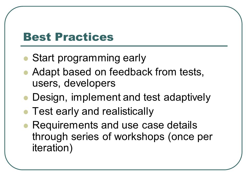 Best Practices Start programming early Adapt based on feedback from tests, users, developers Design, implement and test adaptively Test early and realistically Requirements and use case details through series of workshops (once per iteration)