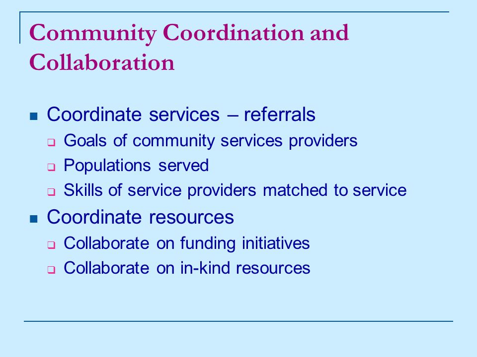 Community Coordination and Collaboration Coordinate services – referrals  Goals of community services providers  Populations served  Skills of service providers matched to service Coordinate resources  Collaborate on funding initiatives  Collaborate on in-kind resources