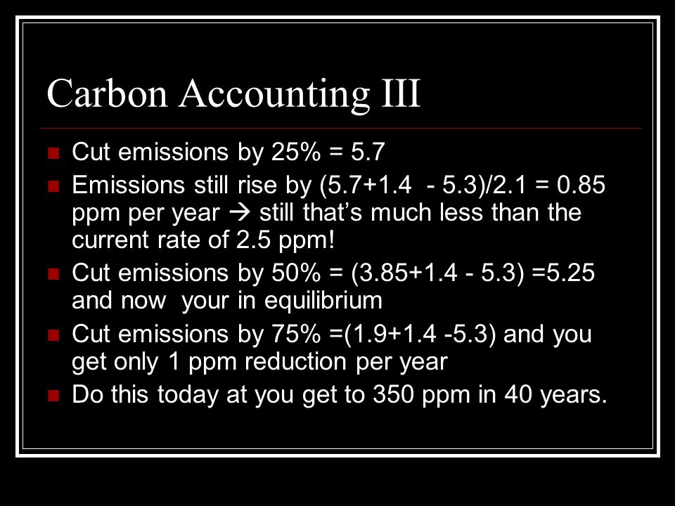 Carbon Accounting III Cut emissions by 25% = 5.7 Emissions still rise by ( )/2.1 = 0.85 ppm per year  still that’s much less than the current rate of 2.5 ppm.